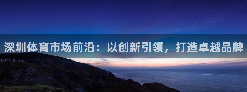 杏鑫体育注册代理：深圳体育市场前沿：以创新引领，打造卓越品牌